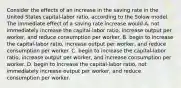 Consider the effects of an increase in the saving rate in the United States​ capital-labor ratio, according to the Solow model. The immediate effect of a saving rate increase would A. not immediately increase the​ capital-labor ratio, increase output per​ worker, and reduce consumption per worker. B. begin to increase the​ capital-labor ratio, increase output per​ worker, and reduce consumption per worker. C. begin to increase the​ capital-labor ratio, increase output per​ worker, and increase consumption per worker. D. begin to increase the​ capital-labor ratio, not immediately increase output per​ worker, and reduce consumption per worker.