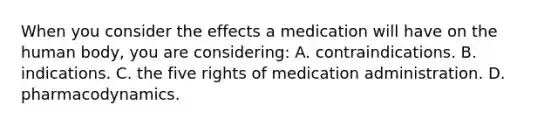 When you consider the effects a medication will have on the human​ body, you are​ considering: A. contraindications. B. indications. C. the five rights of medication administration. D. pharmacodynamics.