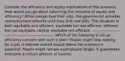 Consider the efficiency and equity implications of this scenario. How would you go about balancing the concerns of equity and efficiency? When people lose their jobs, the government provides unemployment benefits until they find new jobs. This situation is both equitable and efficient. equitable but not efficient. efficient but not equitable. neither equitable nor efficient. ------------------------------------------------------------- Which of the following is not an efficiency concern with such a plan? People might stop looking for a job. It reduces overall output below the economy's potential. People might remain unemployed longer. It guarantees everyone a certain amount of income.