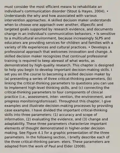 must consider the most efficient means to rehabilitate an individual's communication disorder (Stout & Hayes, 2004). • Understands the why and how associated with various intervention approaches. A skilled decision maker understands when to choose one approach over another, dSpecific and targeted goals supported by research evidence, and documents change in an individual's communication behaviors. • Is sensitive to a multicultural environment, because increasingly SLPS and educators are providing services for children and families with a variety of life experiences and cultural practices. • Develops a professional approach that welcomes innovation and change. A skilled decision maker recognizes that continual professional training is required to keep abreast of what works, as demonstrated by high-quality research. This chapter is designed to help you begin to develop important decision-making skills. I set you on the course to becoming a skilled decision maker by (a) presenting a series of three critical-thinking parameters, (b) linking the critical-thinking parameters to questions you can use to implement high-level thinking skills, and (c) connecting the critical-thinking parameters to four components of clinical practice (i.e., assessment, inter- vention, the environment, and progress monitoring/dismissal). Throughout this chapter, I give examples and illustrate decision-making processes by providing case examples. I have divided the important critical-thinking skills into three parameters: (1) accuracy and scope of information, (2) evaluating the evidence, and (3) change and adaptability. These three parameters characterize important elements of thought demonstrated in higher-order decision making. See Figure 4.1 for a graphic presentation of the three parameters. In the following section, I briefly describe each of the three critical-thinking param- eters. These parameters are adapted from the work of Paul and Elder (2008).