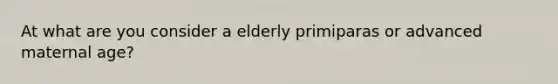 At what are you consider a elderly primiparas or advanced maternal age?