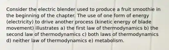 Consider the electric blender used to produce a fruit smoothie in the beginning of the chapter. The use of one form of energy (electricity) to drive another process (kinetic energy of blade movement) illustrates a) the first law of thermodynamics b) the second law of thermodynamics c) both laws of thermodynamics d) neither law of thermodynamics e) metabolism.