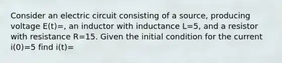 Consider an electric circuit consisting of a source, producing voltage E(t)=, an inductor with inductance L=5, and a resistor with resistance R=15. Given the initial condition for the current i(0)=5 find i(t)=