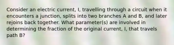 Consider an electric current, I, travelling through a circuit when it encounters a junction, splits into two branches A and B, and later rejoins back together. What parameter(s) are involved in determining the fraction of the original current, I, that travels path B?