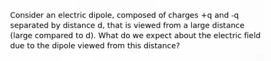 Consider an electric dipole, composed of charges +q and -q separated by distance d, that is viewed from a large distance (large compared to d). What do we expect about the electric field due to the dipole viewed from this distance?