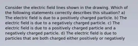 Consider the electric field lines shown in the drawing. Which of the following statements correctly describes this situation? a) The electric field is due to a positively charged particle. b) The electric field is due to a negatively charged particle. c) The electric field is due to a positively charged particle and a negatively charged particle. d) The electric field is due to particles that are both charged either positively or negatively