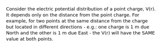 Consider the electric potential distribution of a point charge, V(r). It depends only on the distance from the point charge. For example, for two points at the same distance from the charge but located in different directions - e.g.: one charge is 1 m due North and the other is 1 m due East - the V(r) will have the SAME value at both points.