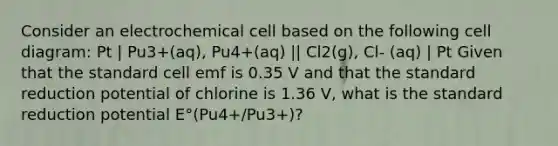 Consider an electrochemical cell based on the following cell diagram: Pt | Pu3+(aq), Pu4+(aq) || Cl2(g), Cl- (aq) | Pt Given that the standard cell emf is 0.35 V and that the standard reduction potential of chlorine is 1.36 V, what is the standard reduction potential E°(Pu4+/Pu3+)?