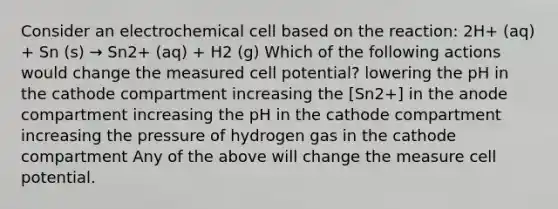 Consider an electrochemical cell based on the reaction: 2H+ (aq) + Sn (s) → Sn2+ (aq) + H2 (g) Which of the following actions would change the measured cell potential? lowering the pH in the cathode compartment increasing the [Sn2+] in the anode compartment increasing the pH in the cathode compartment increasing the pressure of hydrogen gas in the cathode compartment Any of the above will change the measure cell potential.