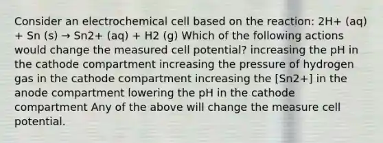 Consider an electrochemical cell based on the reaction: 2H+ (aq) + Sn (s) → Sn2+ (aq) + H2 (g) Which of the following actions would change the measured cell potential? increasing the pH in the cathode compartment increasing the pressure of hydrogen gas in the cathode compartment increasing the [Sn2+] in the anode compartment lowering the pH in the cathode compartment Any of the above will change the measure cell potential.