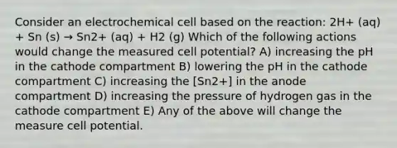 Consider an electrochemical cell based on the reaction: 2H+ (aq) + Sn (s) → Sn2+ (aq) + H2 (g) Which of the following actions would change the measured cell potential? A) increasing the pH in the cathode compartment B) lowering the pH in the cathode compartment C) increasing the [Sn2+] in the anode compartment D) increasing the pressure of hydrogen gas in the cathode compartment E) Any of the above will change the measure cell potential.