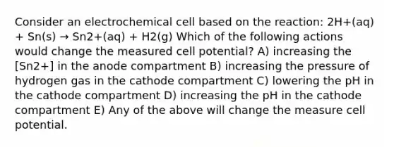 Consider an electrochemical cell based on the reaction: 2H+(aq) + Sn(s) → Sn2+(aq) + H2(g) Which of the following actions would change the measured cell potential? A) increasing the [Sn2+] in the anode compartment B) increasing the pressure of hydrogen gas in the cathode compartment C) lowering the pH in the cathode compartment D) increasing the pH in the cathode compartment E) Any of the above will change the measure cell potential.