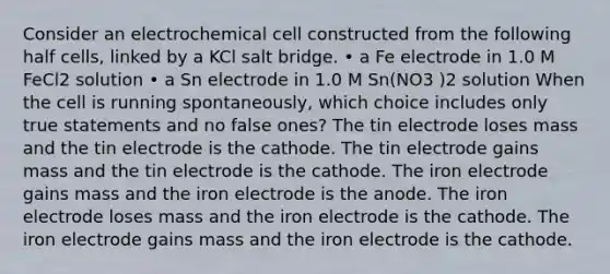 Consider an electrochemical cell constructed from the following half cells, linked by a KCl salt bridge. • a Fe electrode in 1.0 M FeCl2 solution • a Sn electrode in 1.0 M Sn(NO3 )2 solution When the cell is running spontaneously, which choice includes only true statements and no false ones? The tin electrode loses mass and the tin electrode is the cathode. The tin electrode gains mass and the tin electrode is the cathode. The iron electrode gains mass and the iron electrode is the anode. The iron electrode loses mass and the iron electrode is the cathode. The iron electrode gains mass and the iron electrode is the cathode.