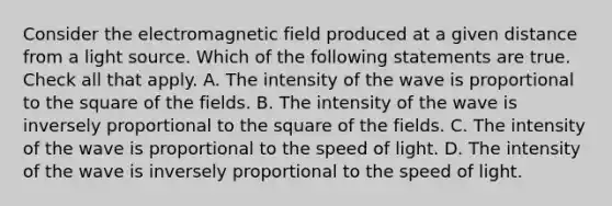 Consider the electromagnetic field produced at a given distance from a light source. Which of the following statements are true. Check all that apply. A. The intensity of the wave is proportional to the square of the fields. B. The intensity of the wave is inversely proportional to the square of the fields. C. The intensity of the wave is proportional to the speed of light. D. The intensity of the wave is inversely proportional to the speed of light.