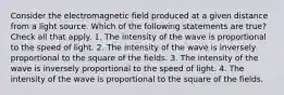 Consider the electromagnetic field produced at a given distance from a light source. Which of the following statements are true? Check all that apply. 1. The intensity of the wave is proportional to the speed of light. 2. The intensity of the wave is inversely proportional to the square of the fields. 3. The intensity of the wave is inversely proportional to the speed of light. 4. The intensity of the wave is proportional to the square of the fields.