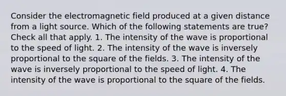 Consider the <a href='https://www.questionai.com/knowledge/krKmr04Pij-electromagnetic-field' class='anchor-knowledge'>electromagnetic field</a> produced at a given distance from a light source. Which of the following statements are true? Check all that apply. 1. The intensity of the wave is proportional to the speed of light. 2. The intensity of the wave is inversely proportional to the square of the fields. 3. The intensity of the wave is inversely proportional to the speed of light. 4. The intensity of the wave is proportional to the square of the fields.