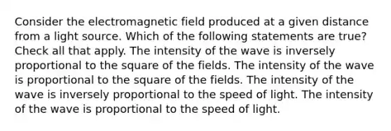 Consider the electromagnetic field produced at a given distance from a light source. Which of the following statements are true? Check all that apply. The intensity of the wave is inversely proportional to the square of the fields. The intensity of the wave is proportional to the square of the fields. The intensity of the wave is inversely proportional to the speed of light. The intensity of the wave is proportional to the speed of light.