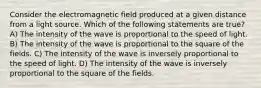 Consider the electromagnetic field produced at a given distance from a light source. Which of the following statements are true? A) The intensity of the wave is proportional to the speed of light. B) The intensity of the wave is proportional to the square of the fields. C) The intensity of the wave is inversely proportional to the speed of light. D) The intensity of the wave is inversely proportional to the square of the fields.