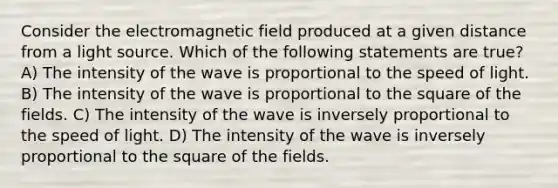 Consider the electromagnetic field produced at a given distance from a light source. Which of the following statements are true? A) The intensity of the wave is proportional to the speed of light. B) The intensity of the wave is proportional to the square of the fields. C) The intensity of the wave is inversely proportional to the speed of light. D) The intensity of the wave is inversely proportional to the square of the fields.