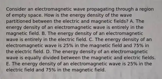 Consider an electromagnetic wave propagating through a region of empty space. How is the energy density of the wave partitioned between the electric and magnetic fields? A. The energy density of an electromagnetic wave is entirely in the magnetic field. B. The energy density of an electromagnetic wave is entirely in the electric field. C. The energy density of an electromagnetic wave is 25% in the magnetic field and 75% in the electric field. D. The energy density of an electromagnetic wave is equally divided between the magnetic and electric fields. E. The energy density of an electromagnetic wave is 25% in the electric field and 75% in the magnetic field.