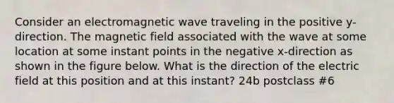 Consider an electromagnetic wave traveling in the positive y-direction. The magnetic field associated with the wave at some location at some instant points in the negative x-direction as shown in the figure below. What is the direction of the electric field at this position and at this instant? 24b postclass #6