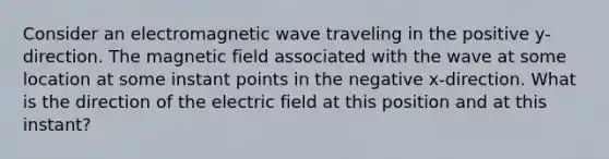 Consider an electromagnetic wave traveling in the positive y-direction. The magnetic field associated with the wave at some location at some instant points in the negative x-direction. What is the direction of the electric field at this position and at this instant?