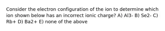 Consider the electron configuration of the ion to determine which ion shown below has an incorrect ionic charge? A) Al3- B) Se2- C) Rb+ D) Ba2+ E) none of the above