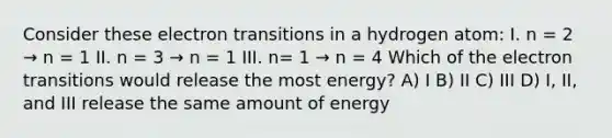 Consider these electron transitions in a hydrogen atom: I. n = 2 → n = 1 II. n = 3 → n = 1 III. n= 1 → n = 4 Which of the electron transitions would release the most energy? A) I B) II C) III D) I, II, and III release the same amount of energy