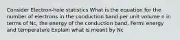 Consider Electron-hole statistics What is the equation for the number of electrons in the conduction band per unit volume n in terms of Nc, the energy of the conduction band, Fermi energy and temperature Explain what is meant by Nc