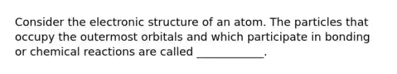 Consider the electronic structure of an atom. The particles that occupy the outermost orbitals and which participate in bonding or chemical reactions are called ____________.