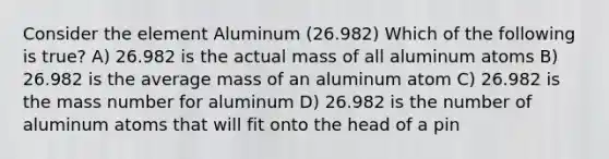 Consider the element Aluminum (26.982) Which of the following is true? A) 26.982 is the actual mass of all aluminum atoms B) 26.982 is the average mass of an aluminum atom C) 26.982 is the mass number for aluminum D) 26.982 is the number of aluminum atoms that will fit onto the head of a pin