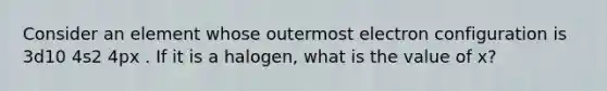 Consider an element whose outermost electron configuration is 3d10 4s2 4px . If it is a halogen, what is the value of x?