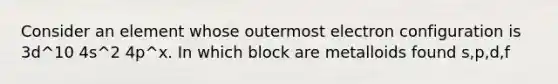 Consider an element whose outermost electron configuration is 3d^10 4s^2 4p^x. In which block are metalloids found s,p,d,f