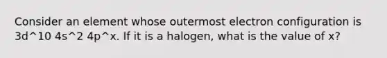 Consider an element whose outermost electron configuration is 3d^10 4s^2 4p^x. If it is a halogen, what is the value of x?