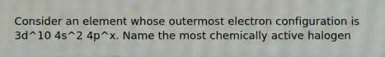 Consider an element whose outermost electron configuration is 3d^10 4s^2 4p^x. Name the most chemically active halogen