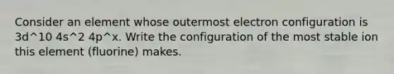 Consider an element whose outermost electron configuration is 3d^10 4s^2 4p^x. Write the configuration of the most stable ion this element (fluorine) makes.