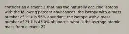 consider an element Z that has two naturally occuring isotops with the following percent abundances: the isotope with a mass number of 19.0 is 55% abundant; the isotope with a mass number of 21.0 is 45.0% abundant. what is the average atomic mass from element Z?