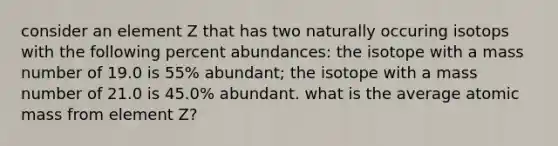 consider an element Z that has two naturally occuring isotops with the following percent abundances: the isotope with a mass number of 19.0 is 55% abundant; the isotope with a mass number of 21.0 is 45.0% abundant. what is the average atomic mass from element Z?