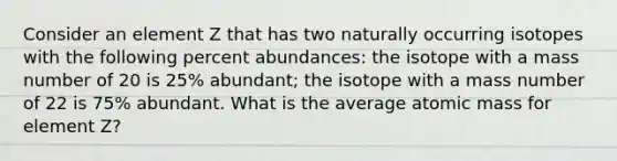 Consider an element Z that has two naturally occurring isotopes with the following percent abundances: the isotope with a mass number of 20 is 25% abundant; the isotope with a mass number of 22 is 75% abundant. What is the average atomic mass for element Z?