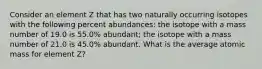 Consider an element Z that has two naturally occurring isotopes with the following percent abundances: the isotope with a mass number of 19.0 is 55.0% abundant; the isotope with a mass number of 21.0 is 45.0% abundant. What is the average atomic mass for element Z?