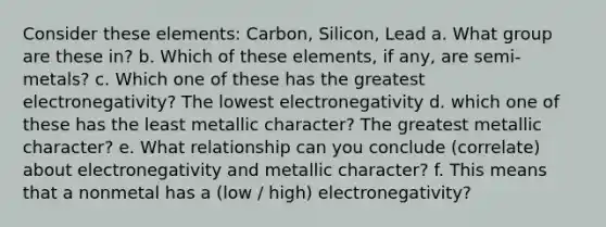 Consider these elements: Carbon, Silicon, Lead a. What group are these in? b. Which of these elements, if any, are semi-metals? c. Which one of these has the greatest electronegativity? The lowest electronegativity d. which one of these has the least metallic character? The greatest metallic character? e. What relationship can you conclude (correlate) about electronegativity and metallic character? f. This means that a nonmetal has a (low / high) electronegativity?