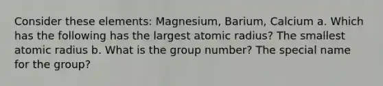 Consider these elements: Magnesium, Barium, Calcium a. Which has the following has the largest atomic radius? The smallest atomic radius b. What is the group number? The special name for the group?