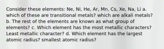 Consider these elements: Ne, Ni, He, Ar, Mn, Cs, Xe, Na, Li a. which of these are transitional metals? which are alkali metals? b. The rest of the elements are known as what group of elements? c. Which element has the most metallic characters? Least metallic character? d. Which element has the largest atomic radius? smallest atomic radius?