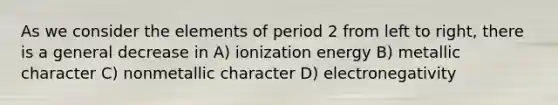 As we consider the elements of period 2 from left to right, there is a general decrease in A) ionization energy B) metallic character C) nonmetallic character D) electronegativity