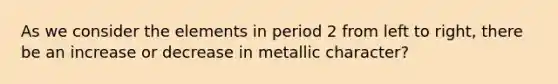 As we consider the elements in period 2 from left to right, there be an increase or decrease in metallic character?