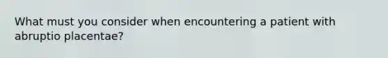 What must you consider when encountering a patient with abruptio placentae?