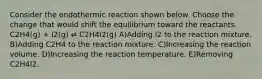 Consider the endothermic reaction shown below. Choose the change that would shift the equilibrium toward the reactants. C2H4(g) + I2(g) ⇌ C2H4I2(g) A)Adding I2 to the reaction mixture. B)Adding C2H4 to the reaction mixture. C)Increasing the reaction volume. D)Increasing the reaction temperature. E)Removing C2H4I2.