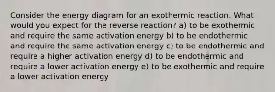 Consider the energy diagram for an exothermic reaction. What would you expect for the reverse reaction? a) to be exothermic and require the same activation energy b) to be endothermic and require the same activation energy c) to be endothermic and require a higher activation energy d) to be endothermic and require a lower activation energy e) to be exothermic and require a lower activation energy