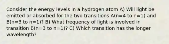 Consider the energy levels in a hydrogen atom A) Will light be emitted or absorbed for the two transitions A(n=4 to n=1) and B(n=3 to n=1)? B) What frequency of light is involved in transition B(n=3 to n=1)? C) Which transition has the longer wavelength?