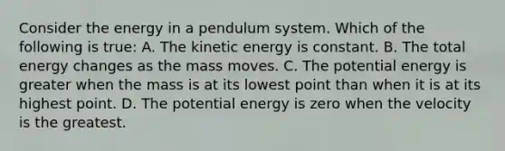 Consider the energy in a pendulum system. Which of the following is true: A. The kinetic energy is constant. B. The total energy changes as the mass moves. C. The potential energy is greater when the mass is at its lowest point than when it is at its highest point. D. The potential energy is zero when the velocity is the greatest.